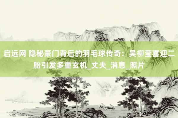 启远网 隐秘豪门背后的羽毛球传奇：吴柳莹喜迎二胎引发多重玄机_丈夫_消息_照片
