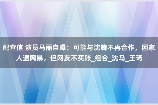 配查信 演员马丽自曝：可能与沈腾不再合作，因家人遭网暴，但网友不买账_组合_沈马_王琦
