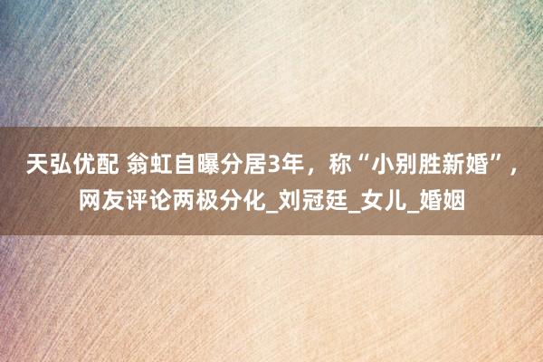 天弘优配 翁虹自曝分居3年，称“小别胜新婚”，网友评论两极分化_刘冠廷_女儿_婚姻