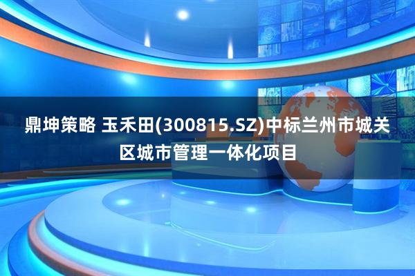鼎坤策略 玉禾田(300815.SZ)中标兰州市城关区城市管理一体化项目