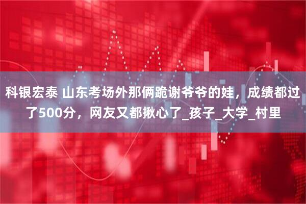 科银宏泰 山东考场外那俩跪谢爷爷的娃，成绩都过了500分，网友又都揪心了_孩子_大学_村里