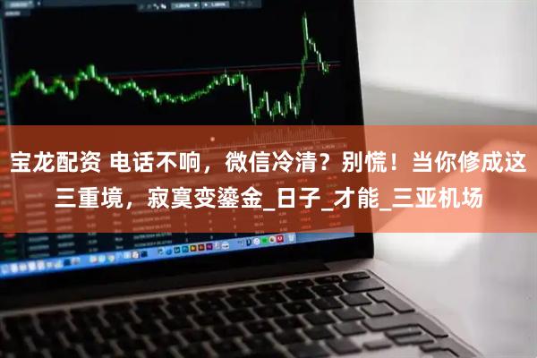 宝龙配资 电话不响，微信冷清？别慌！当你修成这三重境，寂寞变鎏金_日子_才能_三亚机场