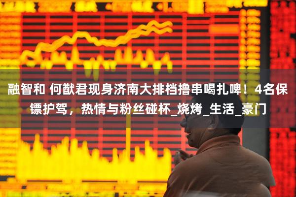 融智和 何猷君现身济南大排档撸串喝扎啤！4名保镖护驾，热情与粉丝碰杯_烧烤_生活_豪门