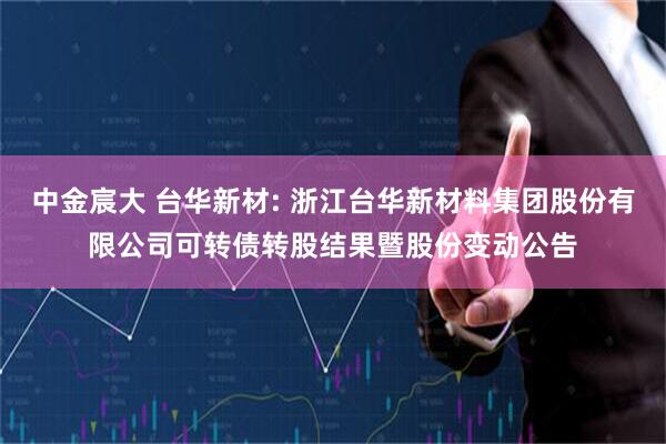 中金宸大 台华新材: 浙江台华新材料集团股份有限公司可转债转股结果暨股份变动公告