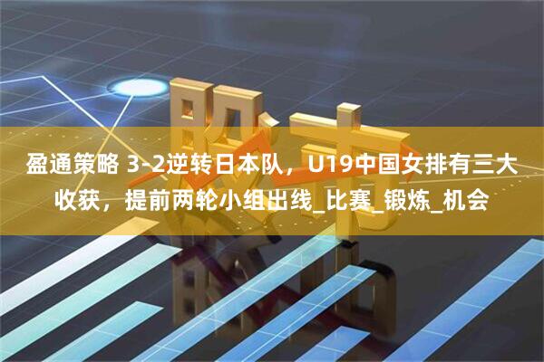 盈通策略 3-2逆转日本队，U19中国女排有三大收获，提前两轮小组出线_比赛_锻炼_机会