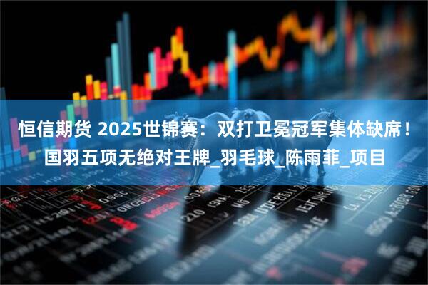 恒信期货 2025世锦赛：双打卫冕冠军集体缺席！国羽五项无绝对王牌_羽毛球_陈雨菲_项目