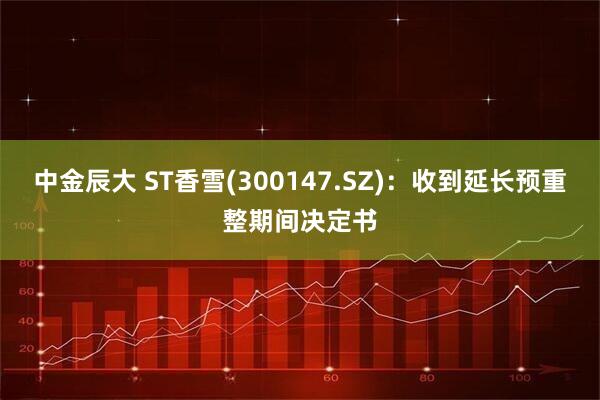 中金辰大 ST香雪(300147.SZ)：收到延长预重整期间决定书