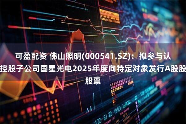 可盈配资 佛山照明(000541.SZ)：拟参与认购控股子公司国星光电2025年度向特定对象发行A股股票