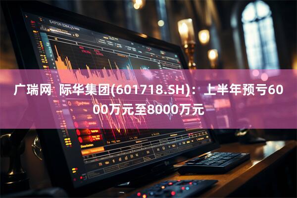 广瑞网  际华集团(601718.SH)：上半年预亏6000万元至8000万元