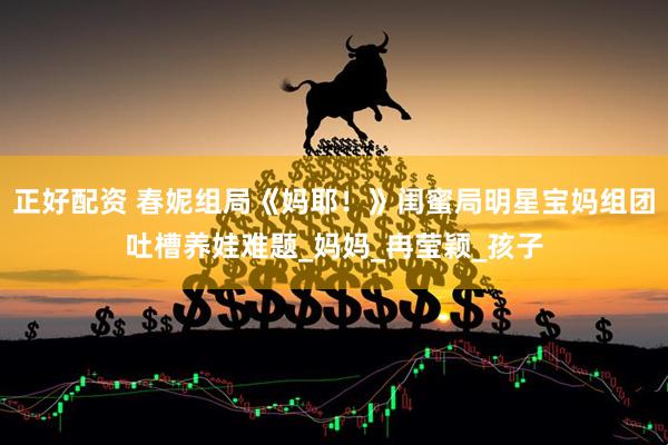 正好配资 春妮组局《妈耶！》闺蜜局明星宝妈组团吐槽养娃难题_妈妈_冉莹颖_孩子