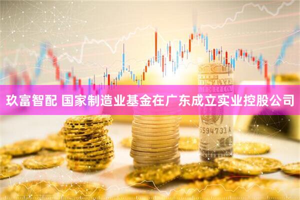 玖富智配 国家制造业基金在广东成立实业控股公司