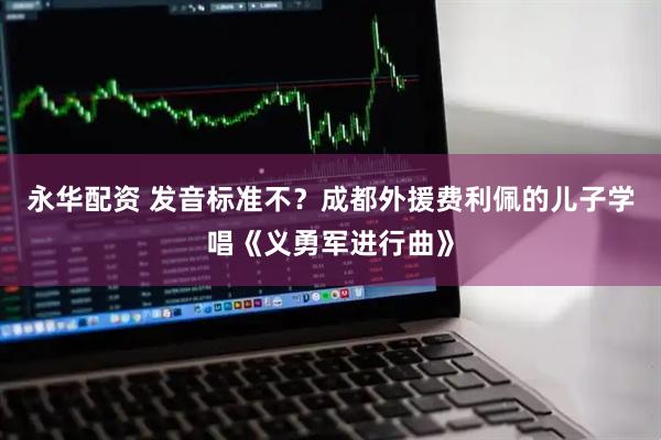永华配资 发音标准不？成都外援费利佩的儿子学唱《义勇军进行曲》