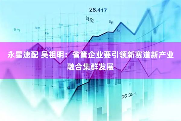 永星速配 吴祖明：省管企业要引领新赛道新产业融合集群发展