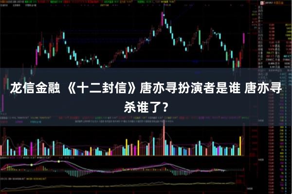 龙信金融 《十二封信》唐亦寻扮演者是谁 唐亦寻杀谁了？
