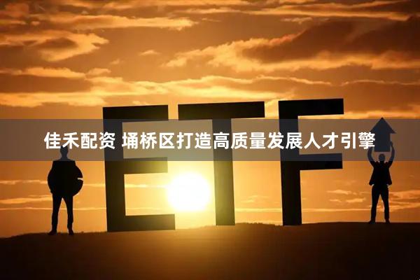 佳禾配资 埇桥区打造高质量发展人才引擎