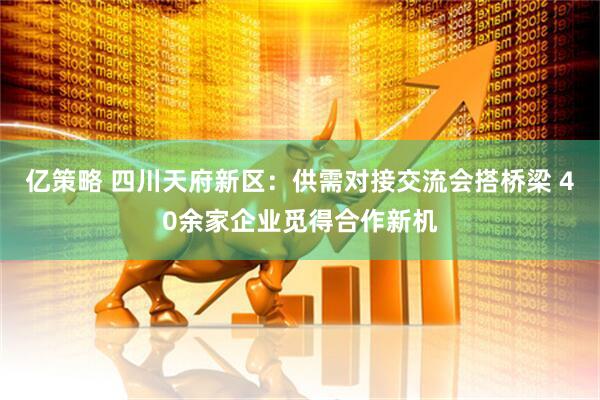 亿策略 四川天府新区：供需对接交流会搭桥梁 40余家企业觅得合作新机