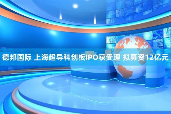 德邦国际 上海超导科创板IPO获受理 拟募资12亿元
